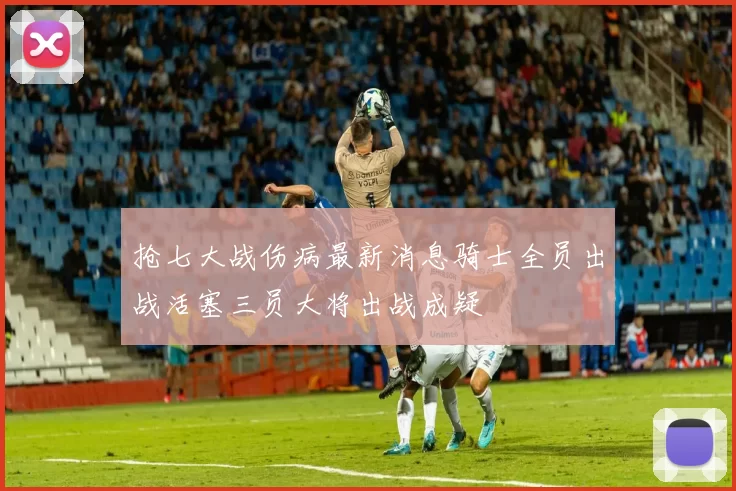 抢七大战伤病最新消息骑士全员出战活塞三员大将出战成疑