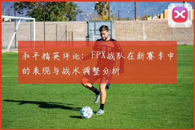 和平精英评论：FPX战队在新赛季中的表现与战术调整分析