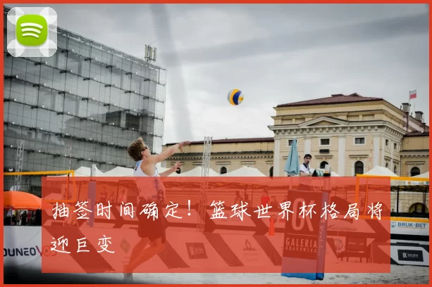 抽签时间确定！篮球世界杯格局将迎巨变