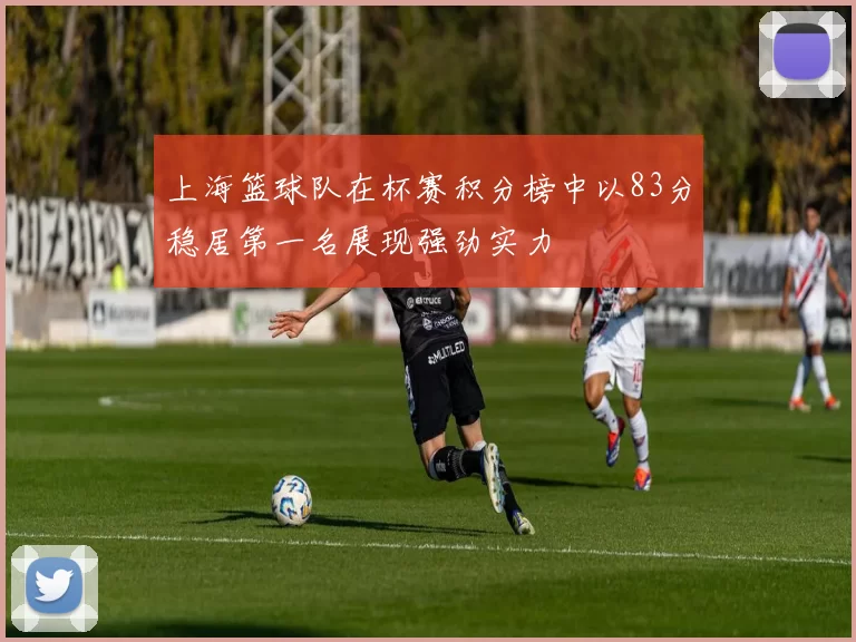 上海篮球队在杯赛积分榜中以83分稳居第一名展现强劲实力