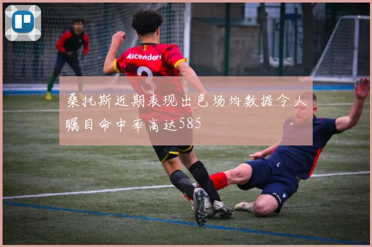 桑托斯近期表现出色场均数据令人瞩目命中率高达585