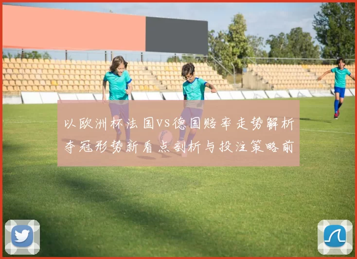 以欧洲杯法国vs德国赔率走势解析夺冠形势新看点剖析与投注策略前瞻