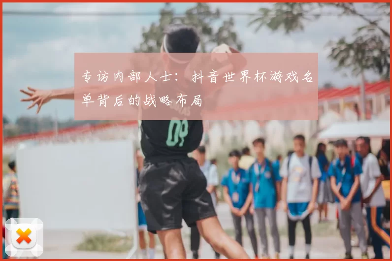 专访内部人士：抖音世界杯游戏名单背后的战略布局
