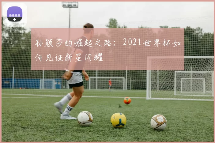 孙颖莎的崛起之路：2021世界杯如何见证新星闪耀