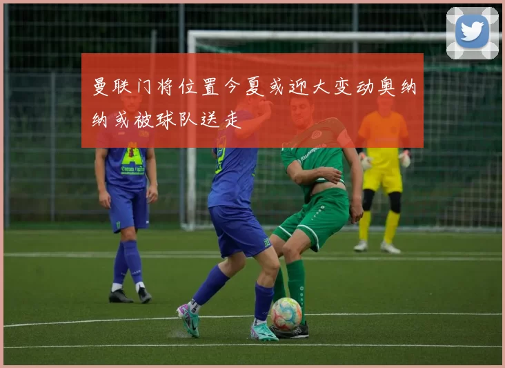 曼联门将位置今夏或迎大变动奥纳纳或被球队送走