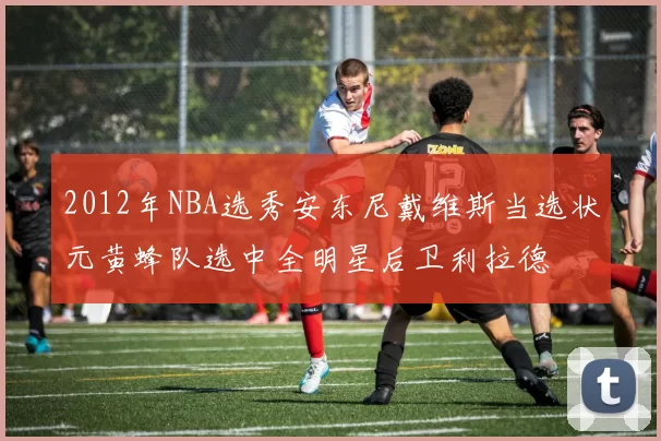 2012年NBA选秀安东尼戴维斯当选状元黄蜂队选中全明星后卫利拉德