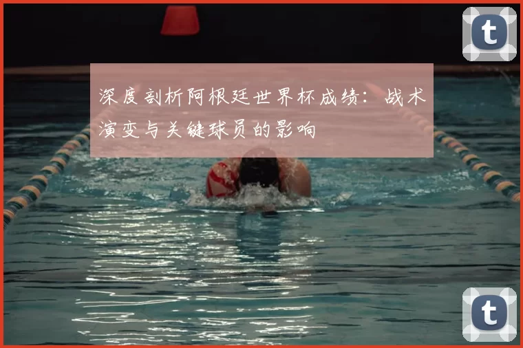 深度剖析阿根廷世界杯成绩:战术演变与关键球员的影响
