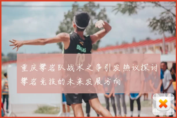 重庆攀岩队战术之争引发热议探讨攀岩竞技的未来发展方向