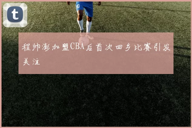 程帅澎加盟CBA后首次回乡比赛引发关注