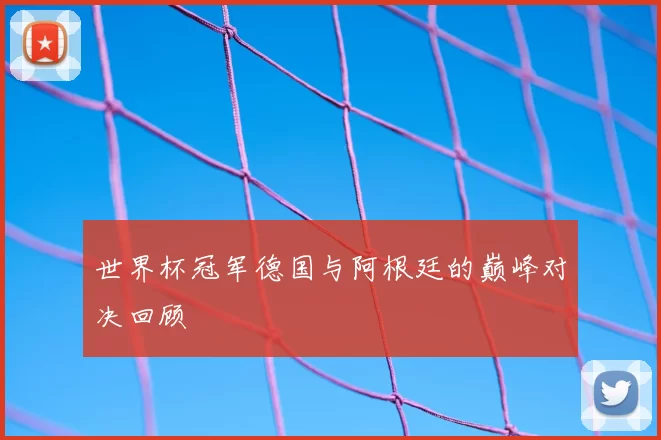 世界杯冠军德国与阿根廷的巅峰对决回顾