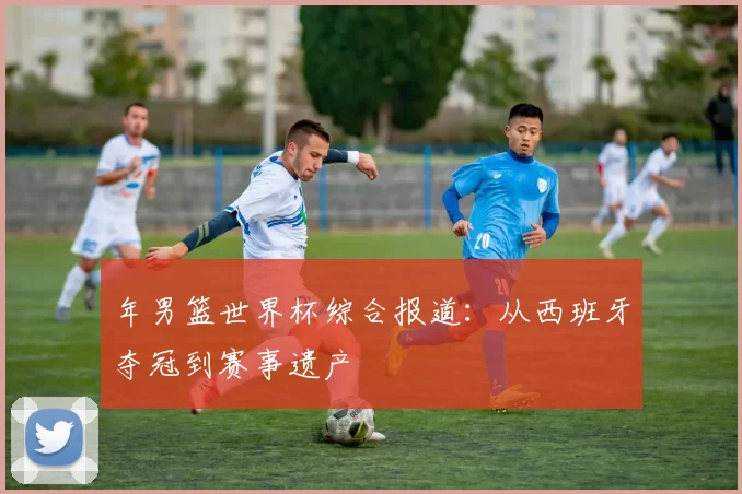 年男篮世界杯综合报道:从西班牙夺冠到赛事遗产