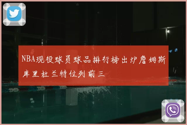 NBA现役球员球品排行榜出炉詹姆斯库里杜兰特位列前三