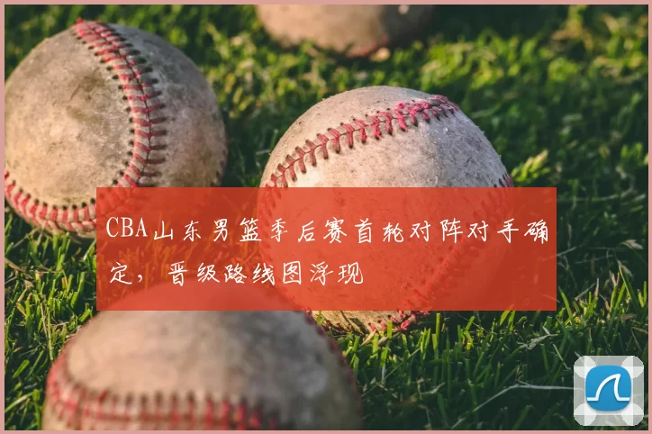CBA山东男篮季后赛首轮对阵对手确定，晋级路线图浮现