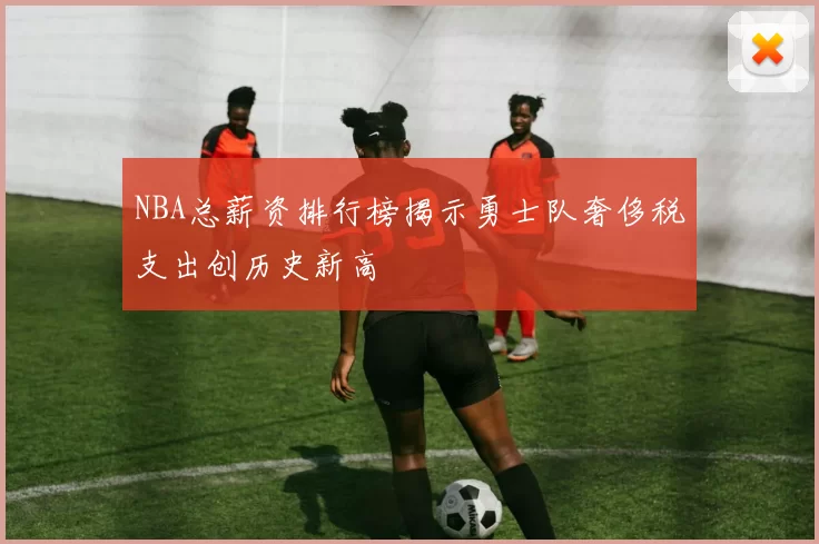 NBA总薪资排行榜揭示勇士队奢侈税支出创历史新高
