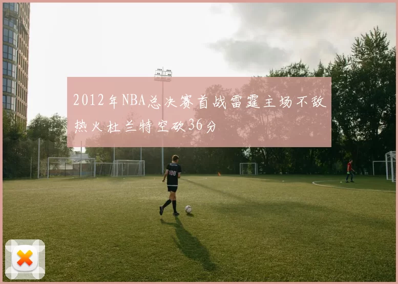2012年NBA总决赛首战雷霆主场不敌热火杜兰特空砍36分
