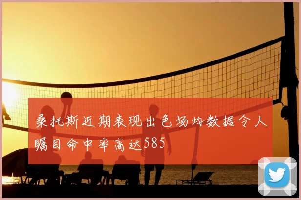 桑托斯近期表现出色场均数据令人瞩目命中率高达585
