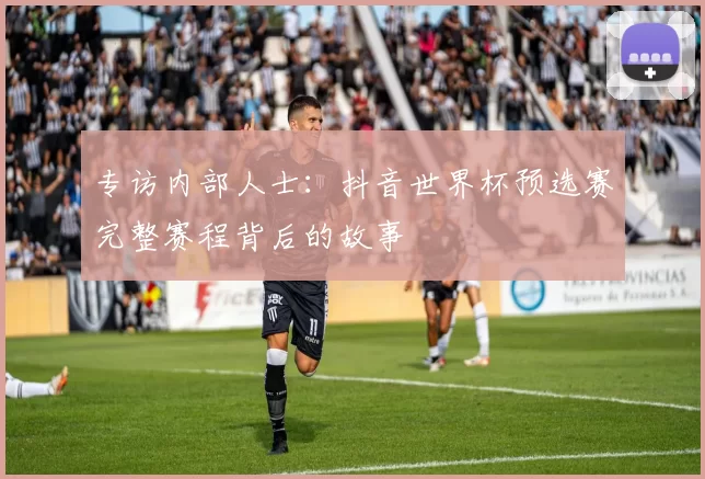 专访内部人士:抖音世界杯预选赛完整赛程背后的故事