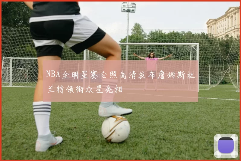 NBA全明星赛合照高清发布詹姆斯杜兰特领衔众星亮相