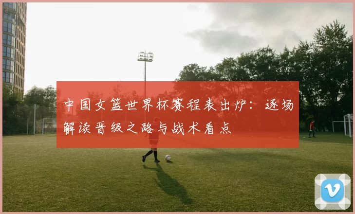 中国女篮世界杯赛程表出炉：逐场解读晋级之路与战术看点