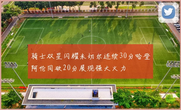 骑士双星闪耀米切尔连续30分哈登阿伦同砍20分展现强大火力