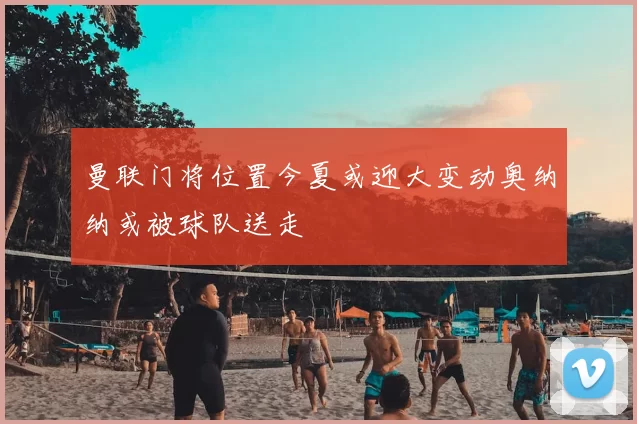 曼联门将位置今夏或迎大变动奥纳纳或被球队送走