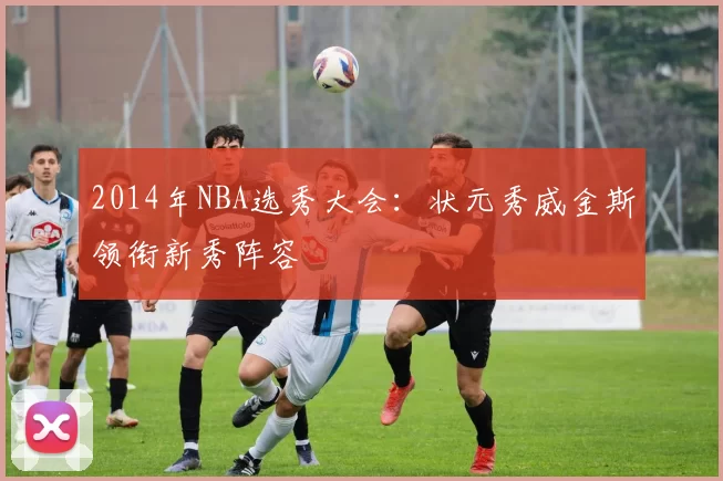 2014年NBA选秀大会：状元秀威金斯领衔新秀阵容
