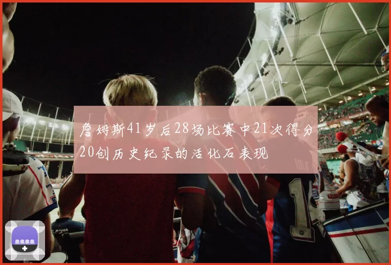 詹姆斯41岁后28场比赛中21次得分20创历史纪录的活化石表现
