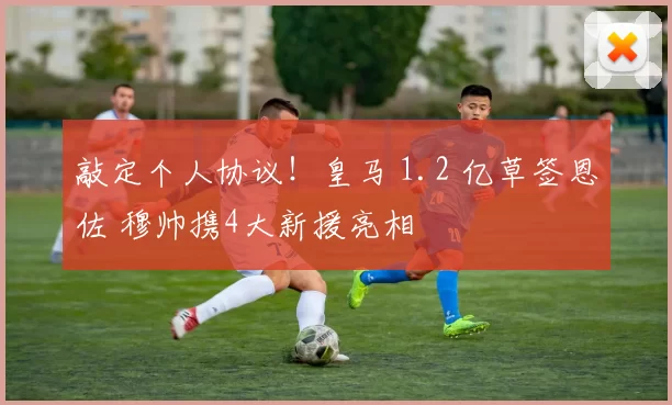 敲定个人协议！皇马 1.2 亿草签恩佐 穆帅携4大新援亮相