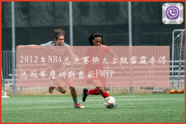 2012年NBA总决赛热火击败雷霆夺得总冠军詹姆斯首获FMVP