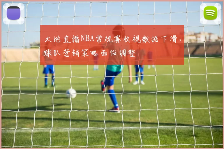 大地直播NBA常规赛收视数据下滑,球队营销策略面临调整