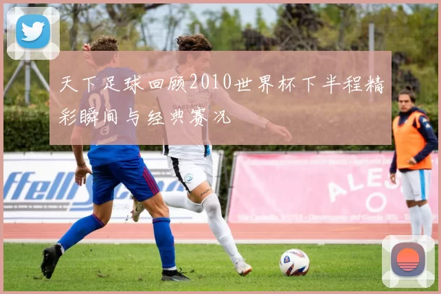 天下足球回顾2010世界杯下半程精彩瞬间与经典赛况