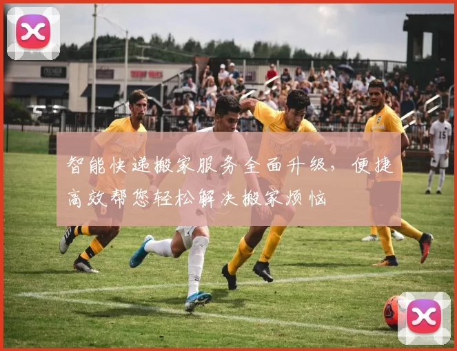 智能快递搬家服务全面升级,便捷高效帮您轻松解决搬家烦恼