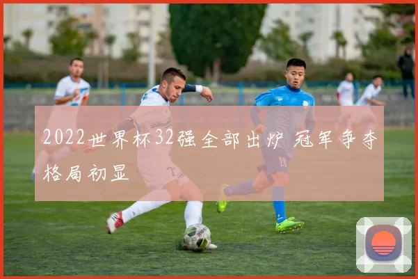2022世界杯32强全部出炉 冠军争夺格局初显