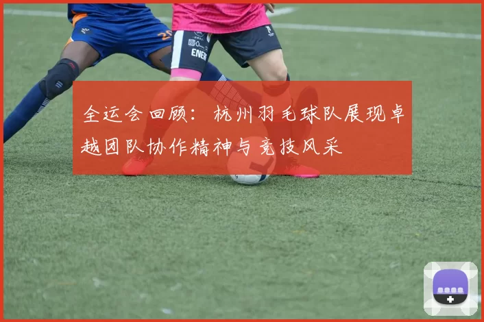 全运会回顾：杭州羽毛球队展现卓越团队协作精神与竞技风采