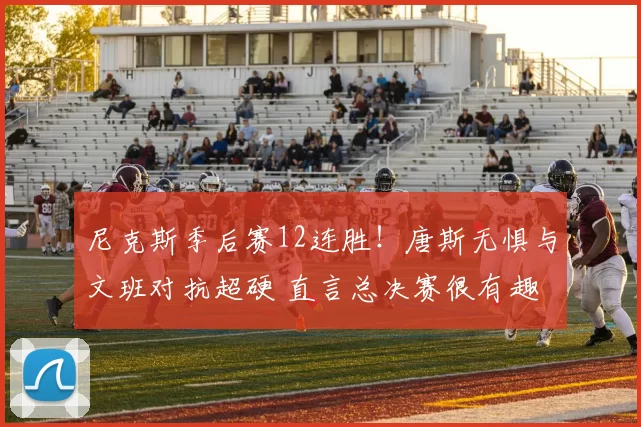 尼克斯季后赛12连胜！唐斯无惧与文班对抗超硬 直言总决赛很有趣