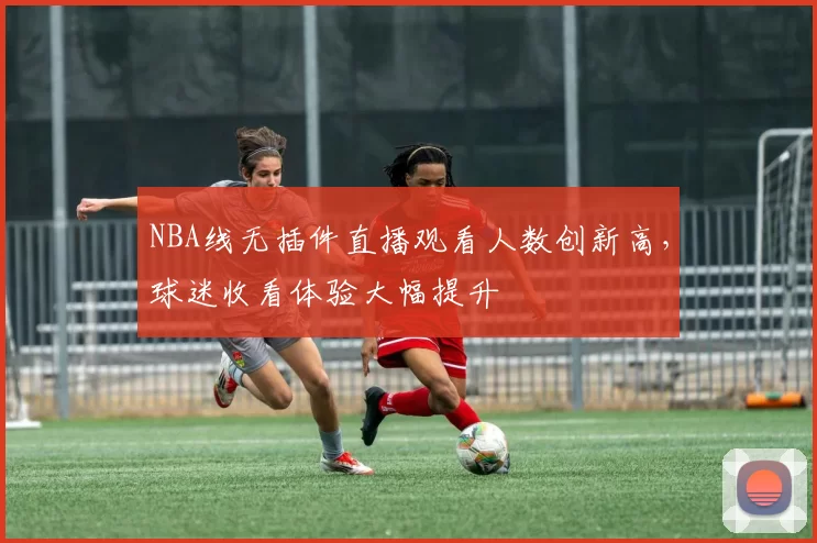 NBA线无插件直播观看人数创新高，球迷收看体验大幅提升
