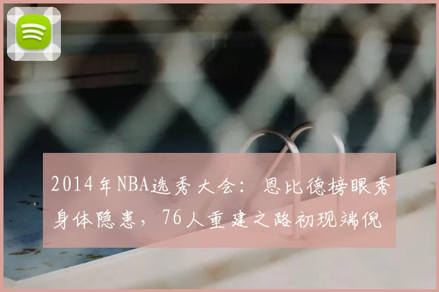 2014年NBA选秀大会：恩比德榜眼秀身体隐患，76人重建之路初现端倪