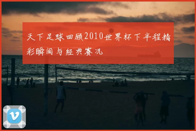 天下足球回顾2010世界杯下半程精彩瞬间与经典赛况