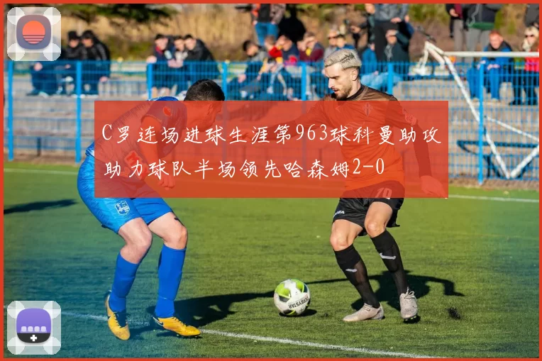 C罗连场进球生涯第963球科曼助攻助力球队半场领先哈森姆2-0