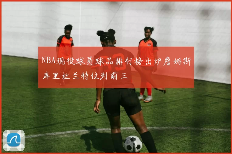 NBA现役球员球品排行榜出炉詹姆斯库里杜兰特位列前三