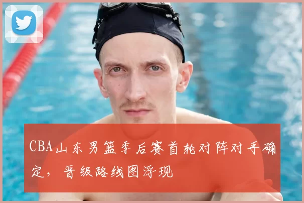 CBA山东男篮季后赛首轮对阵对手确定，晋级路线图浮现