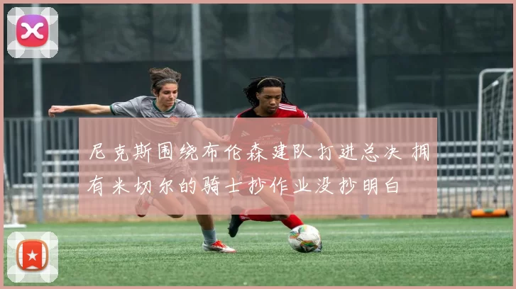 尼克斯围绕布伦森建队打进总决 拥有米切尔的骑士抄作业没抄明白