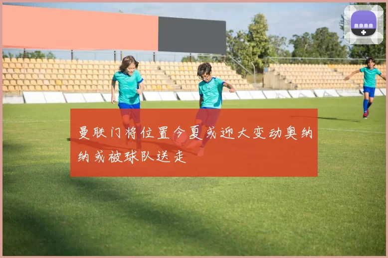 曼联门将位置今夏或迎大变动奥纳纳或被球队送走