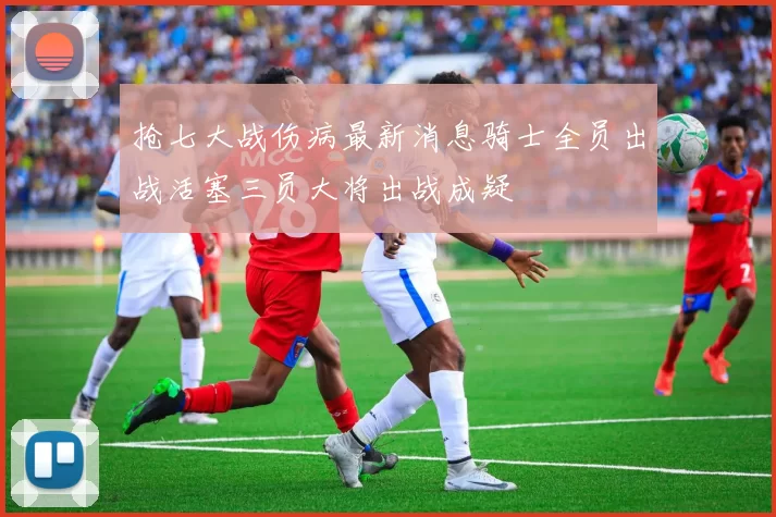 抢七大战伤病最新消息骑士全员出战活塞三员大将出战成疑
