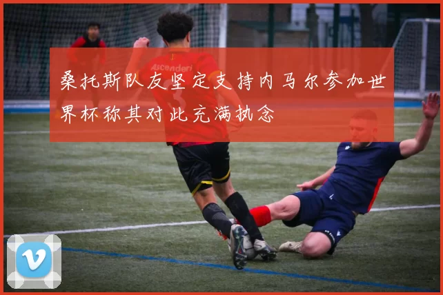 桑托斯队友坚定支持内马尔参加世界杯称其对此充满执念