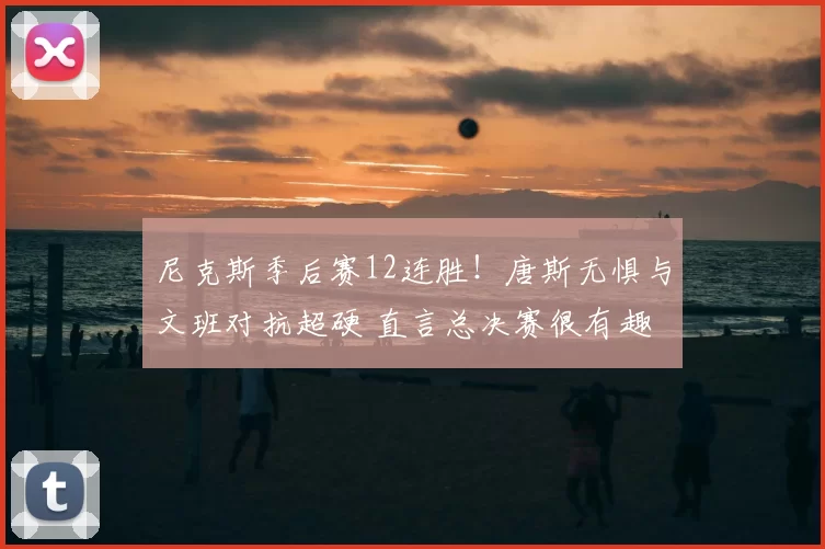 尼克斯季后赛12连胜！唐斯无惧与文班对抗超硬 直言总决赛很有趣
