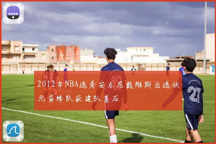 2012年NBA选秀安东尼戴维斯当选状元黄蜂队获建队基石