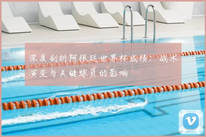 深度剖析阿根廷世界杯成绩：战术演变与关键球员的影响