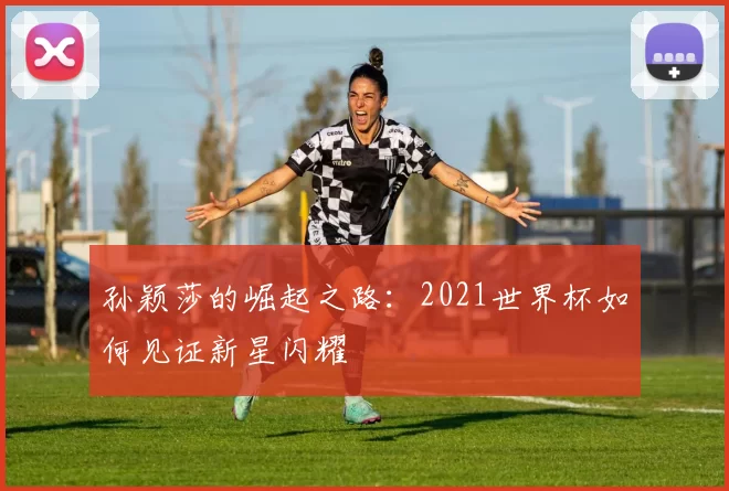 孙颖莎的崛起之路:2021世界杯如何见证新星闪耀