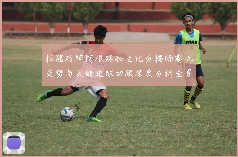 拉腊对阵阿根廷独立比分揭晓赛况走势与关键进球回顾深度分析全景解读